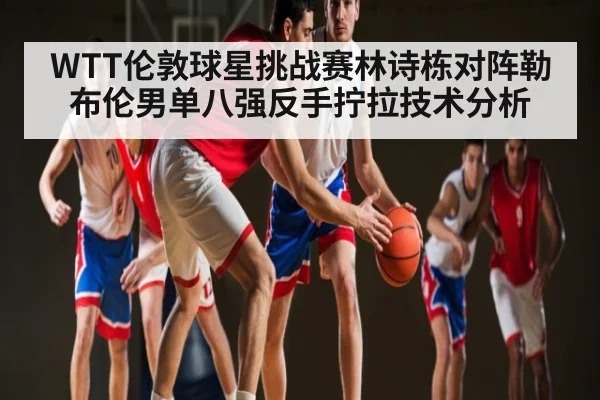 WTT伦敦球星挑战赛林诗栋对阵勒布伦男单八强反手拧拉技术分析